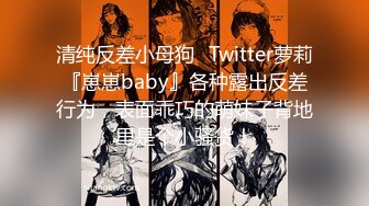 清纯反差小母狗✅Twitter萝莉『崽崽baby』各种露出反差行为，表面乖巧的萌妹子背地里是个小骚货！