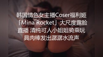 韩国情色女主播Coser福利姬「Mina Rocket」大尺度露脸直播 清纯可人小姐姐骑乘玩具肉棒发出潺潺水流声