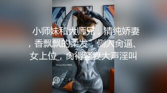   小师妹和大师兄，清纯娇妻，香飘飘的柔发，侧入肏逼、女上位，肏得骚妻大声淫叫