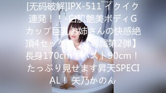 [无码破解]IPX-511 イクイク連発！！-白肌艶美ボディGカップ巨乳お姉さんの快感絶頂4セックス- 【専属第2弾】長身170cm！バスト90cm！たっぷり見せます昇天SPECIAL！ 矢乃かのん