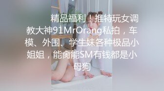 ❤️❤️精品福利！推特玩女调教大神91MrOrang私拍，车模、外围、学生妹各种极品小姐姐，能肏能SM有钱都是小母狗