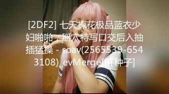 [2DF2] 七天探花极品蓝衣少妇啪啪，掰穴特写口交后入抽插猛操 - soav(2565539-6543108)_evMerge[BT种子]