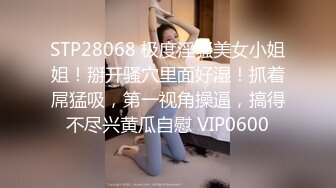 STP28068 极度淫骚美女小姐姐！掰开骚穴里面好湿！抓着屌猛吸，第一视角操逼，搞得不尽兴黄瓜自慰 VIP0600