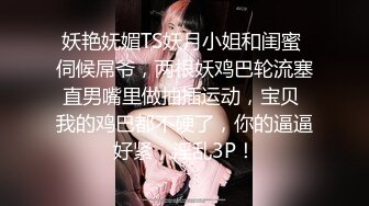 妖艳妩媚TS妖月小姐和闺蜜 伺候屌爷，两根妖鸡巴轮流塞直男嘴里做抽插运动，宝贝 我的鸡巴都不硬了，你的逼逼好紧，淫乱3P！