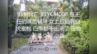 91制片厂 91YCM008 班主任的课后辅导 女上位抽刺白虎蜜鲍 白带都干出来了 淫靡羞耻交合 小鱼