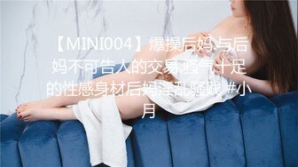 【MINI004】爆操后妈.与后妈不可告人的交易.骚气十足的性感身材后妈淫乱骚贱 #小月