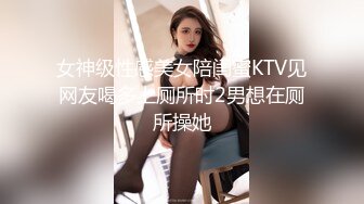 女神级性感美女陪闺蜜KTV见网友喝多上厕所时2男想在厕所操她