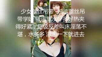 ✿少女蕾丝吊带✿纯欲蕾丝吊带学妹 骚逼里水好多好热夹得好紧，超级反差叫床淫荡不堪，水多多 滋溜一下就进去了