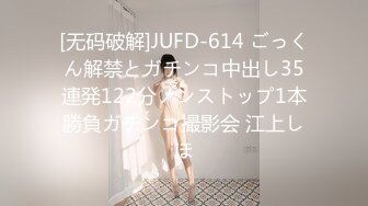 [无码破解]JUFD-614 ごっくん解禁とガチンコ中出し35連発122分ノンストップ1本勝負ガチンコ撮影会 江上しほ