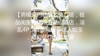 【男模只约姑娘】第二场，极品闺蜜返场，五星级酒店，淫乱4P，蜂腰翘臀，美人如玉，精彩佳作淫靡盛宴