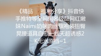 《精品❤️福利分享》抖音快手推特等全网同名极品网红嫩妹Naimi奶咪肉丝旗袍装扭臀晃腰道具自慰一线天超诱惑2K无水原档~1