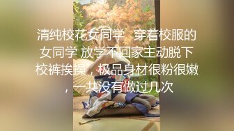 清纯校花女同学✿穿着校服的女同学 放学不回家主动脱下校裤挨操，极品身材很粉很嫩，一共没有做过几次