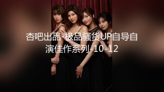 杏吧出品-极品骚货UP自导自演佳作系列-10-12