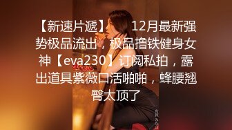 【新速片遞】 ⚡⚡12月最新强势极品流出，极品撸铁健身女神【eva230】订阅私拍，露出道具紫薇口活啪啪，蜂腰翘臀太顶了