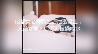 成都女老师私生活泄密流出，人前女神人后母狗被操喷水