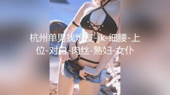 杭州单男找炮友-jk-细腰-上位-对白-肉丝-熟妇-女仆