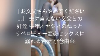 「お义父さんやめてください…」 夫に言えない义父との奸淫 中年オヤジとのねっとりベロチュー変态セックスに溺れる若妻 小仓由菜