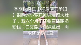 孕期也疯狂【00后萝莉孕妇】很嫩的小萝莉被男友搞大肚子，五六个月了还要直播赚奶粉钱，口交撒尿自慰跳蛋，需求还是很旺盛