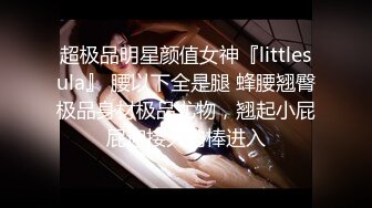 超极品明星颜值女神『littlesula』 腰以下全是腿 蜂腰翘臀极品身材极品尤物，翘起小屁屁迎接大肉棒进入