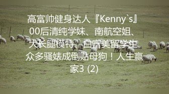 高富帅健身达人『Kenny`s』00后清纯学妹、南航空姐、大长腿模特、白富美留学生 众多骚婊成倒贴母狗！人生赢家3 (2)