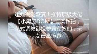 超强视觉盛宴！推特顶级大佬【小黑屋DOM】订阅私拍，花式调教御姐萝莉女奴们，玩女最高境界