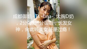 成都御姐 · Ts -tina-  大胸D奶，2分可爱8分御姐，长发女神，肏此等美女甚是过瘾！