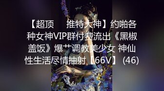 【超顶❤️推特大神】约啪各种女神VIP群付费流出《黑椒盖饭》爆艹调教美少女 神仙性生活尽情抽射【66V】 (46)