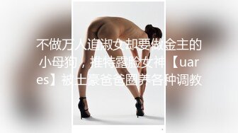 不做万人追淑女却要做金主的小母狗，推特露脸女神【uares】被土豪爸爸圈养各种调教