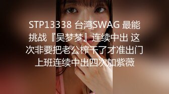 STP13338 台湾SWAG 最能挑战『吴梦梦』连续中出 这次非要把老公榨干了才准出门上班连续中出四次加紫薇